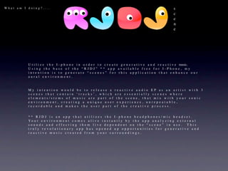 What am I doing?....                                                                                        s
                                                                                                            c
                                                                                                            e
                                                                                                            n
                                                                                                            e




          Utiliz   e t h e I - p h o n e i n o r d e r t o c r e a t e g e n e r a t i v e a n d r e a c t i v e   music. 
          Using     the base of the “RJDJ” ** app available free for I-Phone, my
          intent   ion is to generate “scenes” for this application that enhance our
          aural    environment.



          My intention would be to release a reactive audio EP as an artist with 3
          scenes that contain ‘tracks’, which are essentially scenes where
          elements/stems of music are part of the scene, that mix with your sonic
          environment, creating a unique user experience, unrepeatable,
          recordable and makes the user part of the creative process.


          ** RJDJ is an app that utilizes the I-phone headphones/mic headset.
          Yo u r e n v i r o n m e n t c o m e s a l i v e i n s t a n t l y b y t h e a p p a n a l y z i n g e x t e r n a l
          sounds and effecting them live dependent on the “scene” in use.  This
          truly revolutionary app has opened up opportunities for generative and
          reactive music created from your surroundings.
 