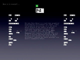 How is it created?....




                         Pd (aka Pure Data) is a real-time graphical
                         programming environment for audio, video,
                         and graphical processing. It is the third
                         major branch of the family of patcher
                         programming languages known as Max
                         ( M a x / F T S , I S P W M a x , M a x / M S P, j M a x ,
                         etc.) originally developed by Miller
                         Puckette and company at IRCAM. The core
                         of Pd is written and maintained by Miller
                         Puckette and includes the work of many
                         developers, making the whole package very
                         much a community effort.
 