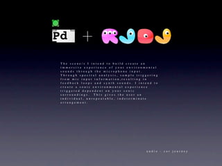 The scene/s I intend to build create an
immersive experience of your environmental
sounds through the microphone input. 
Through spectral analysis, sample triggering
from mic input information,resulting in
feedback loops and synth sounds. I intend to
create a sonic environmental experience
triggered dependent on your sonic
surroundings.  This gives the user an
individual, unrepeatable, indeterminate
arrangement.




                                      audio - car journey
 