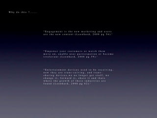 Why do this ?......




                      “Engagement is the new marketing and users
                      a r e t h e n e w c o n t e n t ( L e o n h a r d , 2 0 0 8 p g 5 6 ) .”




                      “Empower your customers or watch them
                      move on, enable user participation or become
                      i r r e l e v a n t ( L e o n h a r d , 2 0 0 8 p g 5 9 ) .”




                      “Entertainment devices used to be receiving,
                      now they are trans-ceiving, and trans-
                      sharing devices,we no longer get stuff, we
                      change it, forward it, share it and thats
                      where the growth of these industries are
                      f o u n d ( L e o n h a r d , 2 0 0 8 p g 6 2 ) .”
 