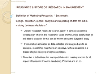RELEVANCE & SCOPE OF  RESEARCH IN MANAGEMENT Definition of Marketing Research:  “ Systematic design, collection, record, analysis and reporting of data for aid in making business decisions.” ,[object Object]