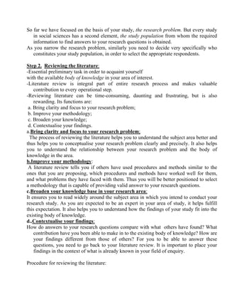 So far we have focused on the basis of your study, the research problem. But every study
   in social sciences has a second element, the study population from whom the required
   information to find answers to your research questions is obtained.
As you narrow the research problem, similarly you need to decide very specifically who
   constitutes your study population, in order to select the appropriate respondents.

Step 2. Reviewing the literature:
-Essential preliminary task in order to acquaint yourself
with the available body of knowledge in your area of interest.
-Literature review is integral part of entire research process and makes valuable
    contribution to every operational step.
-Reviewing literature can be time-consuming, daunting and frustrating, but is also
    rewarding. Its functions are:
 a. Bring clarity and focus to your research problem;
 b. Improve your methodology;
 c. Broaden your knowledge;
 d. Contextualise your findings.
a.Bring clarity and focus to your research problem;
  The process of reviewing the literature helps you to understand the subject area better and
thus helps you to conceptualise your research problem clearly and precisely. It also helps
you to understand the relationship between your research problem and the body of
knowledge in the area.
b.Improve your methodology:
 A literature review tells you if others have used procedures and methods similar to the
ones that you are proposing, which procedures and methods have worked well for them,
and what problems they have faced with them. Thus you will be better positioned to select
a methodology that is capable of providing valid answer to your research questions.
c.Broaden your knowledge base in your research area:
It ensures you to read widely around the subject area in which you intend to conduct your
research study. As you are expected to be an expert in your area of study, it helps fulfill
this expectation. It also helps you to understand how the findings of your study fit into the
existing body of knowledge.
d..Contextualise your findings:
How do answers to your research questions compare with what others have found? What
    contribution have you been able to make in to the existing body of knowledge? How are
    your findings different from those of others? For you to be able to answer these
    questions, you need to go back to your literature review. It is important to place your
    findings in the context of what is already known in your field of enquiry.

Procedure for reviewing the literature:
 