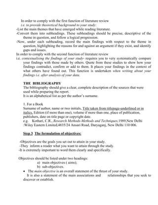 In order to comply with the first function of literature review
    i.e. to provide theoretical background to your study:
-List the main themes that have emerged while reading literature.
-Convert them into subheadings. These subheadings should be precise, descriptive of the
      theme in question, and follow a logical progression.
-Now, under each subheading, record the main findings with respect to the theme in
      question, highlighting the reasons for and against an argument if they exist, and identify
      gaps and issues.
In order to comply with the second function of literature review
i.e. contextualising the findings of your study- requires you to very systematically compare
      your findings with those made by others. Quote from these studies to show how your
      findings contradict, confirm or add to them. It places your findings in the context of
      what others have found out. This function is undertaken when writing about your
      findings i.e. after analysis of your data.

    THE BIBLIOGRAPHY
    The bibliography should give a clear, complete description of the sources that were
    used while preparing the report.
    It is an alphabetical list as per the author’s surname.

    1. For a Book
    Surname of author, name or two initials, Title taken from titlepage-underlined or in
    italics, Edition (if more than one), volume if more than one, place of publication,
    publishers, date on title page or copyright date.
    e.g. Kothari, C.R., Research Methods-Methods and Techniques,1989,New Delhi
    :Wiley Eastern Limited,4835/24 Ansari Road, Daryaganj, New Delhi 110 006.

    Step 3 The formulation of objectives:

  -Objectives are the goals you set out to attain in your study.
  -They inform a reader what you want to attain through the study.
 -It is extremely important to word them clearly and specifically.

 Objectives should be listed under two headings:
               a) main objectives ( aims);
               b) sub-objectives.
   • The main objective is an overall statement of the thrust of your study.
      It is also a statement of the main associations and     relationships that you seek to
   discover or establish.
 