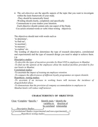 • The sub-objectives are the specific aspects of the topic that you want to investigate
      within the main framework of your study.
      -They should be numerically listed.
     -Wording should clearly, completely and specifically
     Communicate to your readers your intention.
     -Each objective should contain only one aspect of the Study.
    -Use action oriented words or verbs when writing objectives.


   The objectives should start with words such as
   ‘to determine’,
   ‘to find out’,
   ‘to ascertain’,
   ‘to measure’,
   ‘to explore’ etc.
   The wording of objectives determines the type of research (descriptive, correlational
   and experimental) and the type of research design you need to adopt to achieve them.
   e.g.
   Descriptive studies:
   -To describe the types of incentives provides by Hotel XYZ to employees in Mumbai.
   -To find out the opinion of the employees about the medical facilities provided by five
   star hotels in Mumbai.
   Correlatinal studies:
   -To ascertain the impact of training on employee retention.
   -To compare the effectivenesss of different loyalty programmes on repeat clientele.
   Hypothesis –testing studies:
   -To ascertain if an increase in working hours will increase the incidence of
   drug/alchohol abuse.
   -To demonstrate that the provision of company accommodation to employees in
   Mumbai hotels will reduce staff turnover.


                      CHARACTERISTICS OF OBJECTIVES

Clear +Complete +Specific +      Identify main + Identify the
                                   variables to    direction of
                                   be correlated relationship
I……Descriptive Studies…………I
I..Correlational Studies (experimental and non-experimental)….I
I…………Hypothesis testing studies…………………………...I
 