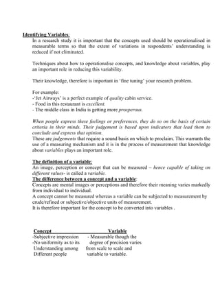 Identifying Variables:
    In a research study it is important that the concepts used should be operationalised in
    measurable terms so that the extent of variations in respondents’ understanding is
    reduced if not eliminated.

    Techniques about how to operationalise concepts, and knowledge about variables, play
    an important role in reducing this variability.

    Their knowledge, therefore is important in ‘fine tuning’ your research problem.

    For example:
    -‘Jet Airways’ is a perfect example of quality cabin service.
    - Food in this restaurant is excellent.
    - The middle class in India is getting more prosperous.

    When people express these feelings or preferences, they do so on the basis of certain
    criteria in their minds. Their judgement is based upon indicators that lead them to
    conclude and express that opinion.
    These are judgements that require a sound basis on which to proclaim. This warrants the
    use of a measuring mechanism and it is in the process of measurement that knowledge
    about variables plays an important role.

    The definition of a variable:
    An image, perception or concept that can be measured – hence capable of taking on
    different values- is called a variable.
    The difference between a concept and a variable:
    Concepts are mental images or perceptions and therefore their meaning varies markedly
    from individual to individual.
    A concept cannot be measured whereas a variable can be subjected to measurement by
    crude/refined or subjective/objective units of measurement.
    It is therefore important for the concept to be converted into variables .



     Concept                               Variable
    -Subjective impression      - Measurable though the
    -No uniformity as to its     degree of precision varies
     Understanding among       from scale to scale and
     Different people           variable to variable.
 