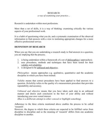 RESEARCH:
                         a way of examining your practice…


Research is undertaken within most professions.

More than a set of skills, it is a way of thinking: examining critically the various
aspects of your professional work.

It is a habit of questioning what you do, and a systematic examination of the observed
information to find answers with a view to instituting appropriate changes for a more
effective professional service.

DEFINITION OF RESEARCH

When you say that you are undertaking a research study to find answers to a question,
you are implying that the process;

   1. is being undertaken within a framework of a set of philosophies ( approaches);
   2. uses procedures, methods and techniques that have been tested for their
      validity and reliability;
   3. is designed to be unbiased and objective .

   Philosophies means approaches e.g. qualitative, quantitative and the academic
   discipline in which you have been trained.

   Validity means that correct procedures have been applied to find answers to a
   question. Reliability refers to the quality of a measurement procedure that provides
   repeatability and accuracy.

   Unbiased and objective means that you have taken each step in an unbiased
   manner and drawn each conclusion to the best of your ability and without
   introducing your own vested interest.
   (Bias is a deliberate attempt to either conceal or highlight something).

Adherence to the three criteria mentioned above enables the process to be called
‘research’.
However, the degree to which these criteria are expected to be fulfilled varies from
discipline to discipline and so the meaning of ‘research’ differs from one academic
discipline to another.
 