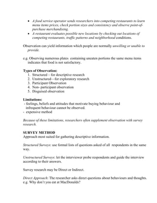 • A food service operator sends researchers into competing restaurants to learn
     menu items prices, check portion sizes and consistency and observe point-of-
     purchase merchandising.
   • A restaurant evaluates possible new locations by checking out locations of
     competing restaurants, traffic patterns and neighborhood conditions.

Observation can yield information which people are normally unwilling or unable to
  provide.

e.g. Observing numerous plates containing uneaten portions the same menu items
   indicates that food is not satisfactory.

Types of Observation:
  1. Structured – for descriptive research
  2. Unstructured—for exploratory research
  3. Participant Observation
  4. Non- participant observation
  5. Disguised observation

Limitations:
 - feelings, beliefs and attitudes that motivate buying behaviour and
   infrequent behaviour cannot be observed.
- expensive method

Because of these limitations, researchers often supplement observation with survey
research.

SURVEY METHOD
Approach most suited for gathering descriptive information.

Structured Surveys: use formal lists of questions asked of all respondents in the same
way.

Unstructured Surveys: let the interviewer probe respondents and guide the interview
according to their answers.

Survey research may be Direct or Indirect.

Direct Approach: The researcher asks direct questions about behaviours and thoughts.
e.g. Why don’t you eat at MacDonalds?
 