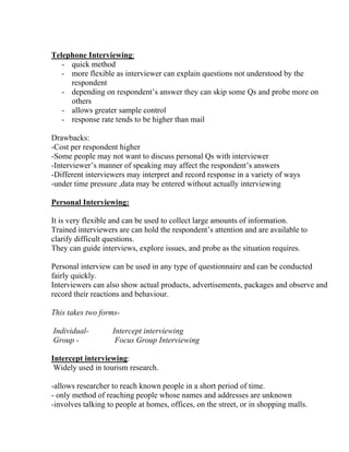 Telephone Interviewing:
   - quick method
   - more flexible as interviewer can explain questions not understood by the
     respondent
   - depending on respondent’s answer they can skip some Qs and probe more on
     others
   - allows greater sample control
   - response rate tends to be higher than mail

Drawbacks:
-Cost per respondent higher
-Some people may not want to discuss personal Qs with interviewer
-Interviewer’s manner of speaking may affect the respondent’s answers
-Different interviewers may interpret and record response in a variety of ways
-under time pressure ,data may be entered without actually interviewing

Personal Interviewing:

It is very flexible and can be used to collect large amounts of information.
Trained interviewers are can hold the respondent’s attention and are available to
clarify difficult questions.
They can guide interviews, explore issues, and probe as the situation requires.

Personal interview can be used in any type of questionnaire and can be conducted
fairly quickly.
Interviewers can also show actual products, advertisements, packages and observe and
record their reactions and behaviour.

This takes two forms-

Individual-        Intercept interviewing
Group -             Focus Group Interviewing

Intercept interviewing:
 Widely used in tourism research.

-allows researcher to reach known people in a short period of time.
- only method of reaching people whose names and addresses are unknown
-involves talking to people at homes, offices, on the street, or in shopping malls.
 