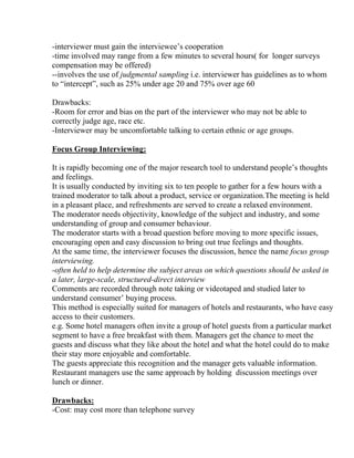 -interviewer must gain the interviewee’s cooperation
-time involved may range from a few minutes to several hours( for longer surveys
compensation may be offered)
--involves the use of judgmental sampling i.e. interviewer has guidelines as to whom
to “intercept”, such as 25% under age 20 and 75% over age 60

Drawbacks:
-Room for error and bias on the part of the interviewer who may not be able to
correctly judge age, race etc.
-Interviewer may be uncomfortable talking to certain ethnic or age groups.

Focus Group Interviewing:

It is rapidly becoming one of the major research tool to understand people’s thoughts
and feelings.
It is usually conducted by inviting six to ten people to gather for a few hours with a
trained moderator to talk about a product, service or organization.The meeting is held
in a pleasant place, and refreshments are served to create a relaxed environment.
The moderator needs objectivity, knowledge of the subject and industry, and some
understanding of group and consumer behaviour.
The moderator starts with a broad question before moving to more specific issues,
encouraging open and easy discussion to bring out true feelings and thoughts.
At the same time, the interviewer focuses the discussion, hence the name focus group
interviewing.
-often held to help determine the subject areas on which questions should be asked in
a later, large-scale, structured-direct interview
Comments are recorded through note taking or videotaped and studied later to
understand consumer’ buying process.
This method is especially suited for managers of hotels and restaurants, who have easy
access to their customers.
e.g. Some hotel managers often invite a group of hotel guests from a particular market
segment to have a free breakfast with them. Managers get the chance to meet the
guests and discuss what they like about the hotel and what the hotel could do to make
their stay more enjoyable and comfortable.
The guests appreciate this recognition and the manager gets valuable information.
Restaurant managers use the same approach by holding discussion meetings over
lunch or dinner.

Drawbacks:
-Cost: may cost more than telephone survey
 