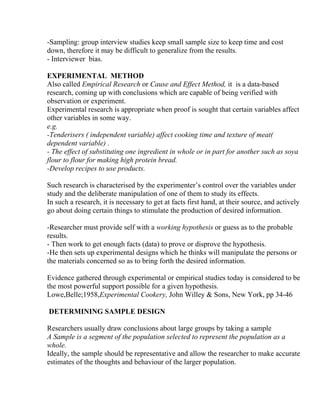 -Sampling: group interview studies keep small sample size to keep time and cost
down, therefore it may be difficult to generalize from the results.
- Interviewer bias.

EXPERIMENTAL METHOD
Also called Empirical Research or Cause and Effect Method, it is a data-based
research, coming up with conclusions which are capable of being verified with
observation or experiment.
Experimental research is appropriate when proof is sought that certain variables affect
other variables in some way.
e.g.
-Tenderisers ( independent variable) affect cooking time and texture of meat(
dependent variable) .
- The effect of substituting one ingredient in whole or in part for another such as soya
flour to flour for making high protein bread.
-Develop recipes to use products.

Such research is characterised by the experimenter’s control over the variables under
study and the deliberate manipulation of one of them to study its effects.
In such a research, it is necessary to get at facts first hand, at their source, and actively
go about doing certain things to stimulate the production of desired information.

-Researcher must provide self with a working hypothesis or guess as to the probable
results.
- Then work to get enough facts (data) to prove or disprove the hypothesis.
-He then sets up experimental designs which he thinks will manipulate the persons or
the materials concerned so as to bring forth the desired information.

Evidence gathered through experimental or empirical studies today is considered to be
the most powerful support possible for a given hypothesis.
Lowe,Belle;1958,Experimental Cookery, John Willey & Sons, New York, pp 34-46

DETERMINING SAMPLE DESIGN

Researchers usually draw conclusions about large groups by taking a sample
A Sample is a segment of the population selected to represent the population as a
whole.
Ideally, the sample should be representative and allow the researcher to make accurate
estimates of the thoughts and behaviour of the larger population.
 