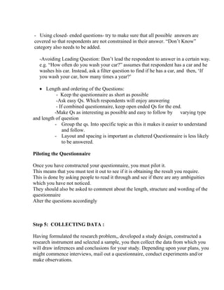 - Using closed- ended questions- try to make sure that all possible answers are
covered so that respondents are not constrained in their answer. “Don’t Know”
category also needs to be added.

   -Avoiding Leading Question: Don’t lead the respondent to answer in a certain way.
   e.g. “How often do you wash your car?” assumes that respondent has a car and he
   washes his car. Instead, ask a filter question to find if he has a car, and then, ‘If
   you wash your car, how many times a year?’

   • Length and ordering of the Questions:
           - Keep the questionnaire as short as possible
           -Ask easy Qs. Which respondents will enjoy answering
           - If combined questionnaire, keep open ended Qs for the end.
          -Make Qs as interesting as possible and easy to follow by varying type
and length of question
          - Group the qs. Into specific topic as this it makes it easier to understand
              and follow.
          - Layout and spacing is important as cluttered Questionnaire is less likely
              to be answered.

Piloting the Questionnaire

Once you have constructed your questionnaire, you must pilot it.
This means that you must test it out to see if it is obtaining the result you require.
This is done by asking people to read it through and see if there are any ambiguities
which you have not noticed.
They should also be asked to comment about the length, structure and wording of the
questionnaire
Alter the questions accordingly



Step 5: COLLECTING DATA :

Having formulated the research problem,, developed a study design, constructed a
research instrument and selected a sample, you then collect the data from which you
will draw inferences and conclusions for your study. Depending upon your plans, you
might commence interviews, mail out a questionnaire, conduct experiments and/or
make observations.
 