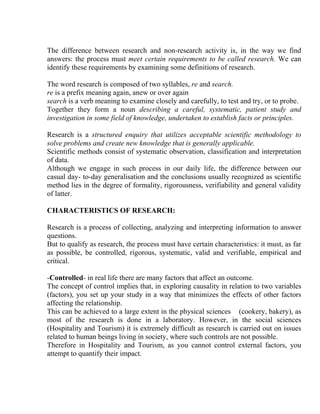 The difference between research and non-research activity is, in the way we find
answers: the process must meet certain requirements to be called research. We can
identify these requirements by examining some definitions of research.

The word research is composed of two syllables, re and search.
re is a prefix meaning again, anew or over again
search is a verb meaning to examine closely and carefully, to test and try, or to probe.
Together they form a noun describing a careful, systematic, patient study and
investigation in some field of knowledge, undertaken to establish facts or principles.

Research is a structured enquiry that utilizes acceptable scientific methodology to
solve problems and create new knowledge that is generally applicable.
Scientific methods consist of systematic observation, classification and interpretation
of data.
Although we engage in such process in our daily life, the difference between our
casual day- to-day generalisation and the conclusions usually recognized as scientific
method lies in the degree of formality, rigorousness, verifiability and general validity
of latter.

CHARACTERISTICS OF RESEARCH:

Research is a process of collecting, analyzing and interpreting information to answer
questions.
But to qualify as research, the process must have certain characteristics: it must, as far
as possible, be controlled, rigorous, systematic, valid and verifiable, empirical and
critical.

-Controlled- in real life there are many factors that affect an outcome.
The concept of control implies that, in exploring causality in relation to two variables
(factors), you set up your study in a way that minimizes the effects of other factors
affecting the relationship.
This can be achieved to a large extent in the physical sciences (cookery, bakery), as
most of the research is done in a laboratory. However, in the social sciences
(Hospitality and Tourism) it is extremely difficult as research is carried out on issues
related to human beings living in society, where such controls are not possible.
Therefore in Hospitality and Tourism, as you cannot control external factors, you
attempt to quantify their impact.
 