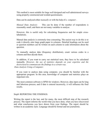 This method is most suitable for large well designed and well administered surveys
   using properly constructed and worded questionnaire.

   Data can be analysed either manually or with the help of a computer .

   Manual Data Analysis:        This can be done if the number of respondents is
   reasonably small, and there are not many variables to analyse.

   However, this is useful only for calculating frequencies and for simple cross-
   tabulations.

   Manual data analysis is extremely time consuming. The easiest way to do this is to
   code it directly onto large graph paper in columns. Detailed headings can be used
   or question numbers can be written on each column to code information about the
   question.

   To manually analyse data (frequency distribution), count various codes in a
   column and then decode them.

  In addition, if you want to carry out statistical tests, they have to be calculated
  manually. However, the use of statistics depends on your expertise and the
  desire/need to communicate the findings in a certain way.
Data Analysis Using a Computer:

   If you want to analyse data using computer, you should be familiar with the
   appropriate program. In this area, knowledge of computer and statistics plays an
   important role.

   The most common software is SPSS for windows. However, data input can be long
   and laborious process, and if data is entered incorrectly, it will influence the final
   results.


Step8: REPORTING THE FINDINGS:

Writing the report is the last, and for many, the most difficult step of the research
process. The report informs the world what you have done, what you have discovered
and what conclusions you have drawn from your findings. The report should be
written in an academic style. Language should be formal and not journalistic.
 