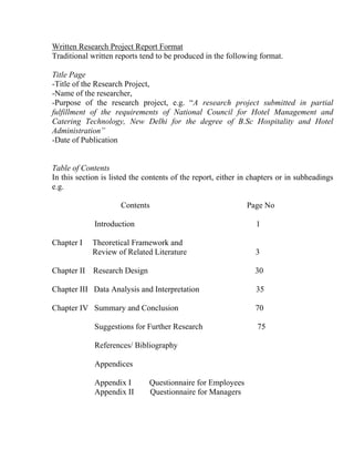 Written Research Project Report Format
Traditional written reports tend to be produced in the following format.

Title Page
-Title of the Research Project,
-Name of the researcher,
-Purpose of the research project, e.g. “A research project submitted in partial
fulfillment of the requirements of National Council for Hotel Management and
Catering Technology, New Delhi for the degree of B.Sc Hospitality and Hotel
Administration”
-Date of Publication


Table of Contents
In this section is listed the contents of the report, either in chapters or in subheadings
e.g.

                      Contents                                Page No

             Introduction                                        1

Chapter I    Theoretical Framework and
             Review of Related Literature                        3

Chapter II   Research Design                                     30

Chapter III Data Analysis and Interpretation                     35

Chapter IV Summary and Conclusion                                70

             Suggestions for Further Research                    75

             References/ Bibliography

             Appendices

             Appendix I        Questionnaire for Employees
             Appendix II       Questionnaire for Managers
 