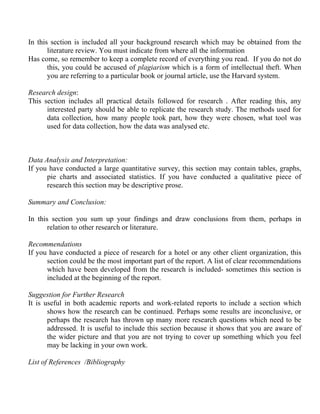 In this section is included all your background research which may be obtained from the
       literature review. You must indicate from where all the information
Has come, so remember to keep a complete record of everything you read. If you do not do
       this, you could be accused of plagiarism which is a form of intellectual theft. When
       you are referring to a particular book or journal article, use the Harvard system.

Research design:
This section includes all practical details followed for research . After reading this, any
      interested party should be able to replicate the research study. The methods used for
      data collection, how many people took part, how they were chosen, what tool was
      used for data collection, how the data was analysed etc.



Data Analysis and Interpretation:
If you have conducted a large quantitative survey, this section may contain tables, graphs,
      pie charts and associated statistics. If you have conducted a qualitative piece of
      research this section may be descriptive prose.

Summary and Conclusion:

In this section you sum up your findings and draw conclusions from them, perhaps in
       relation to other research or literature.

Recommendations
If you have conducted a piece of research for a hotel or any other client organization, this
      section could be the most important part of the report. A list of clear recommendations
      which have been developed from the research is included- sometimes this section is
      included at the beginning of the report.

Suggestion for Further Research
It is useful in both academic reports and work-related reports to include a section which
       shows how the research can be continued. Perhaps some results are inconclusive, or
       perhaps the research has thrown up many more research questions which need to be
       addressed. It is useful to include this section because it shows that you are aware of
       the wider picture and that you are not trying to cover up something which you feel
       may be lacking in your own work.

List of References /Bibliography
 