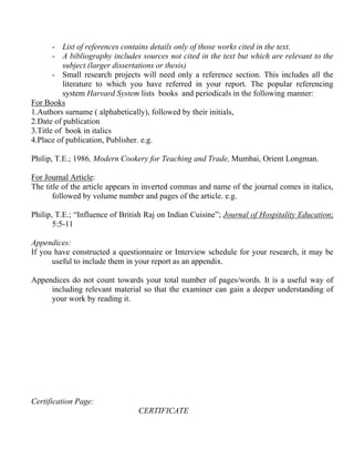 - List of references contains details only of those works cited in the text.
       - A bibliography includes sources not cited in the text but which are relevant to the
          subject.(larger dissertations or thesis)
       - Small research projects will need only a reference section. This includes all the
          literature to which you have referred in your report. The popular referencing
          system Harvard System lists books and periodicals in the following manner:
For Books
1.Authors surname ( alphabetically), followed by their initials,
2.Date of publication
3.Title of book in italics
4.Place of publication, Publisher. e.g.

Philip, T.E.; 1986, Modern Cookery for Teaching and Trade, Mumbai, Orient Longman.

For Journal Article:
The title of the article appears in inverted commas and name of the journal comes in italics,
       followed by volume number and pages of the article. e.g.

Philip, T.E.; “Influence of British Raj on Indian Cuisine”; Journal of Hospitality Education;
       5:5-11

Appendices:
If you have constructed a questionnaire or Interview schedule for your research, it may be
      useful to include them in your report as an appendix.

Appendices do not count towards your total number of pages/words. It is a useful way of
     including relevant material so that the examiner can gain a deeper understanding of
     your work by reading it.




Certification Page:
                                 CERTIFICATE
 