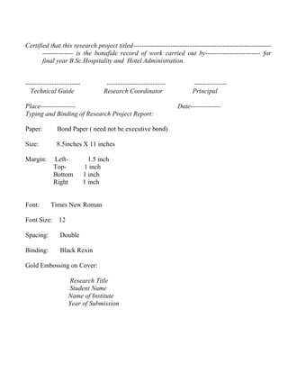 Certified that this research project titled---------------------------------------------------------------
       -------------- is the bonafide record of work carried out by------------------------- for
       final year B.Sc.Hospitality and Hotel Administration.


-------------------------           ---------------------------         ---------------
  Technical Guide                  Research Coordinator                 Principal

Place----------------                                             Date--------------
Typing and Binding of Research Project Report:

Paper:        Bond Paper ( need not be executive bond)

Size:         8.5inches X 11 inches

Margin:     Left-             1.5 inch
            Top-            1 inch
            Bottom          1 inch
            Right           1 inch


Font:      Times New Roman

Font Size: 12

Spacing:       Double

Binding:       Black Rexin

Gold Embossing on Cover:

                   Research Title
                   Student Name
                   Name of Institute
                   Year of Submission
 