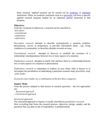 basic research. Applied research can be carried out by academic or industrial
   institutions. Often, an academic institution such as a university will have a specific
   applied research program funded by an industrial partner interested in that
   program.

Objectives:
From the viewpoint of objectives, a research can be classified as
-descriptive
-correlational
-explanatory
-exploratory

Descriptive research attempts to describe systematically a situation, problem,
phenomenon, service or programme, or provides information about , say, living
condition of a community, or describes attitudes towards an issue.

Correlational research attempts to discover or establish the existence of a
relationship/ interdependence between two or more aspects of a situation.

Explanatory research attempts to clarify why and how there is a relationship between
two or more aspects of a situation or phenomenon.

Exploratory research is undertaken to explore an area where little is known or to
investigate the possibilities of undertaking a particular research study (feasibility study
/ pilot study).

In practice most studies are a combination of the first three categories.

Inquiry Mode:
From the process adopted to find answer to research questions – the two approaches
are:
- Structured approach
- Unstructured approach

Structured approach:
The structured approach to inquiry is usually classified as quantitative research.
Here everything that forms the research process- objectives, design, sample, and the
questions that you plan to ask of respondents- is predetermined.
 