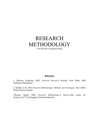RESEARCH
                METHODOLOGY
                         ( For Private Circulation Only)




                                  Reference:

1. Dawson, Catherine, 2002, Practical Research Methods, New Delhi, UBS
Publishers’Distributors

2. Kothari, C.R.,1985, Research Methodology- Methods and Techniques, New Delhi,
Wiley Eastern Limited.

3.Kumar, Ranjit, 2005, Research Methodology-A              Step-by-Step   Guide   for
Beginners,(2nd.ed.),Singapore, Pearson Education.
 