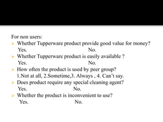 For non users:
 Whether Tupperware product provide good value for money?
  Yes.                            No.
 Whether Tupperware product is easily available ?
  Yes.                            No.
 How often the product is used by peer group?
  1.Not at all, 2.Sometime,3. Always , 4. Can’t say.
 Does product require any special cleaning agent?
  Yes.                      No.
 Whether the product is inconvenient to use?
   Yes.                      No.
 