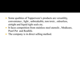    Some qualities of Tupperware’s products are versatility,
    convenience , light , unbreakable, non toxic , odourless,
    airtight and liquid tight seals etc.
   It faces competition from stainless steel utensils , Modicare,
    Pearl Pet and Reallife.
   The company is in direct selling method.
 