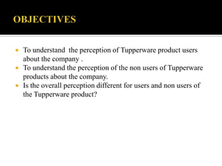    To understand the perception of Tupperware product users
    about the company .
   To understand the perception of the non users of Tupperware
    products about the company.
   Is the overall perception different for users and non users of
    the Tupperware product?
 