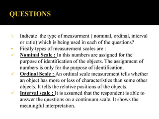 1.   Indicate the type of measurment ( nominal, ordinal, interval
     or ratio) which is being used in each of the questions?
    Firstly types of measurement scales are :
    Nominal Scale : In this numbers are assigned for the
     purpose of identification of the objects. The assignment of
     numbers is only for the purpose of identification.
    Ordinal Scale : An ordinal scale measurement tells whether
     an object has more or less of characteristics than some other
     objects. It tells the relative positions of the objects.
    Interval scale : It is assumed that the respondent is able to
     answer the questions on a continuum scale. It shows the
     meaningful interpretation.
 