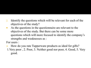 2.  Identify the questions which will be relevant for each of the
    objectives of the study?
 As the questions in the questionnaire are relevant to the
    objectives of the study. But there can be some more
    questions which will more focused to identify the company’s
    strengths and weaknesses as :
For users :
 How do you rate Tupperware products as ideal for gifts?
 1.Very poor , 2. Poor, 3. Neither good nor poor, 4. Good, 5. Very
    good.
 