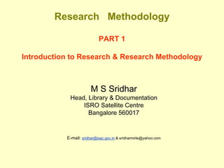 Research Methodology

                            PART 1

Introduction to Research & Research Methodology



                        M S Sridhar
            Head, Library & Documentation
                ISRO Satellite Centre
                  Bangalore 560017


           E-mail: sridhar@isac.gov.in & sridharmirle@yahoo.com
 