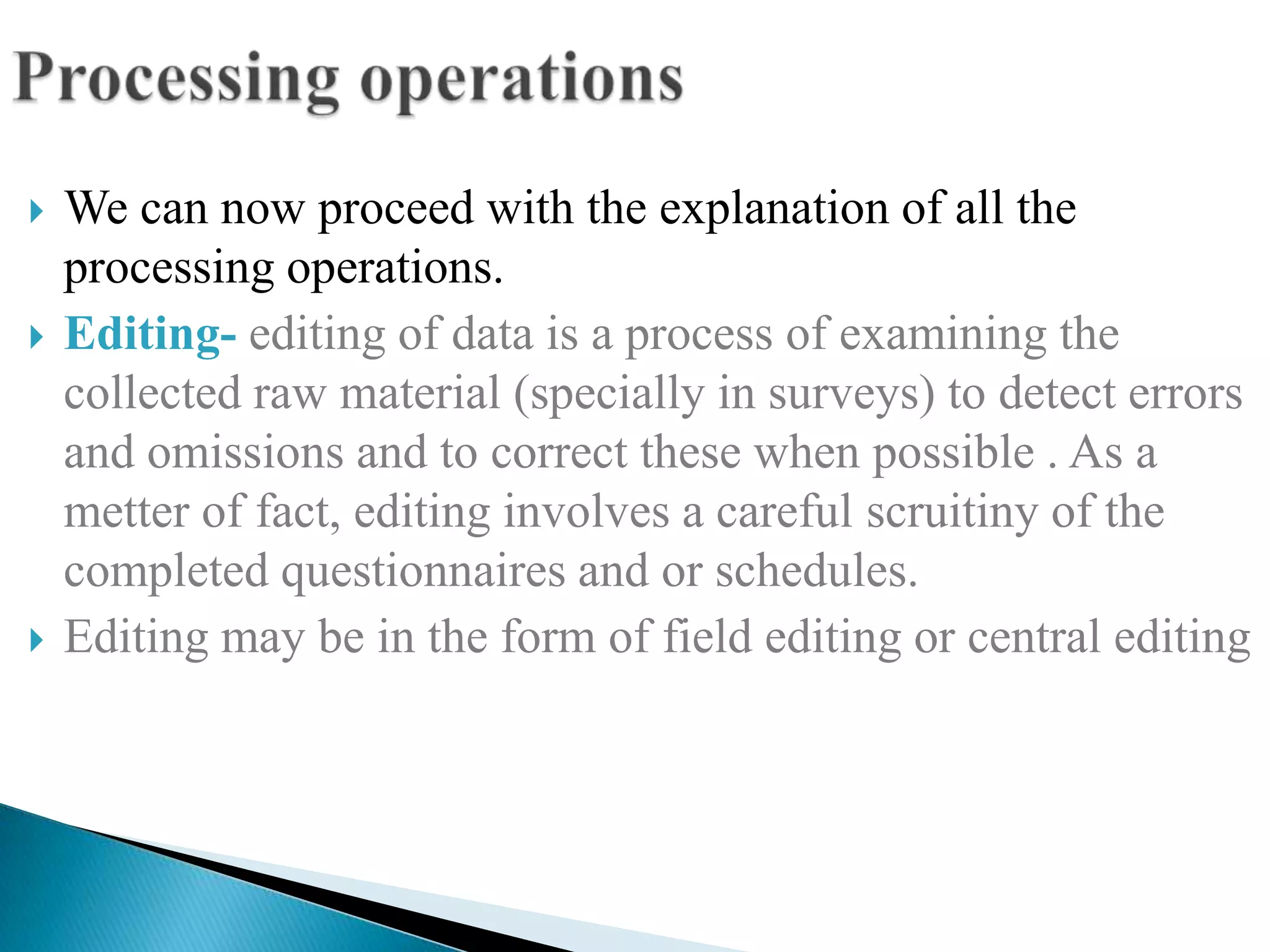    We can now proceed with the explanation of all the
    processing operations.
   Editing- editing of data is a process of examining the
    collected raw material (specially in surveys) to detect errors
    and omissions and to correct these when possible . As a
    metter of fact, editing involves a careful scruitiny of the
    completed questionnaires and or schedules.
   Editing may be in the form of field editing or central editing
 
