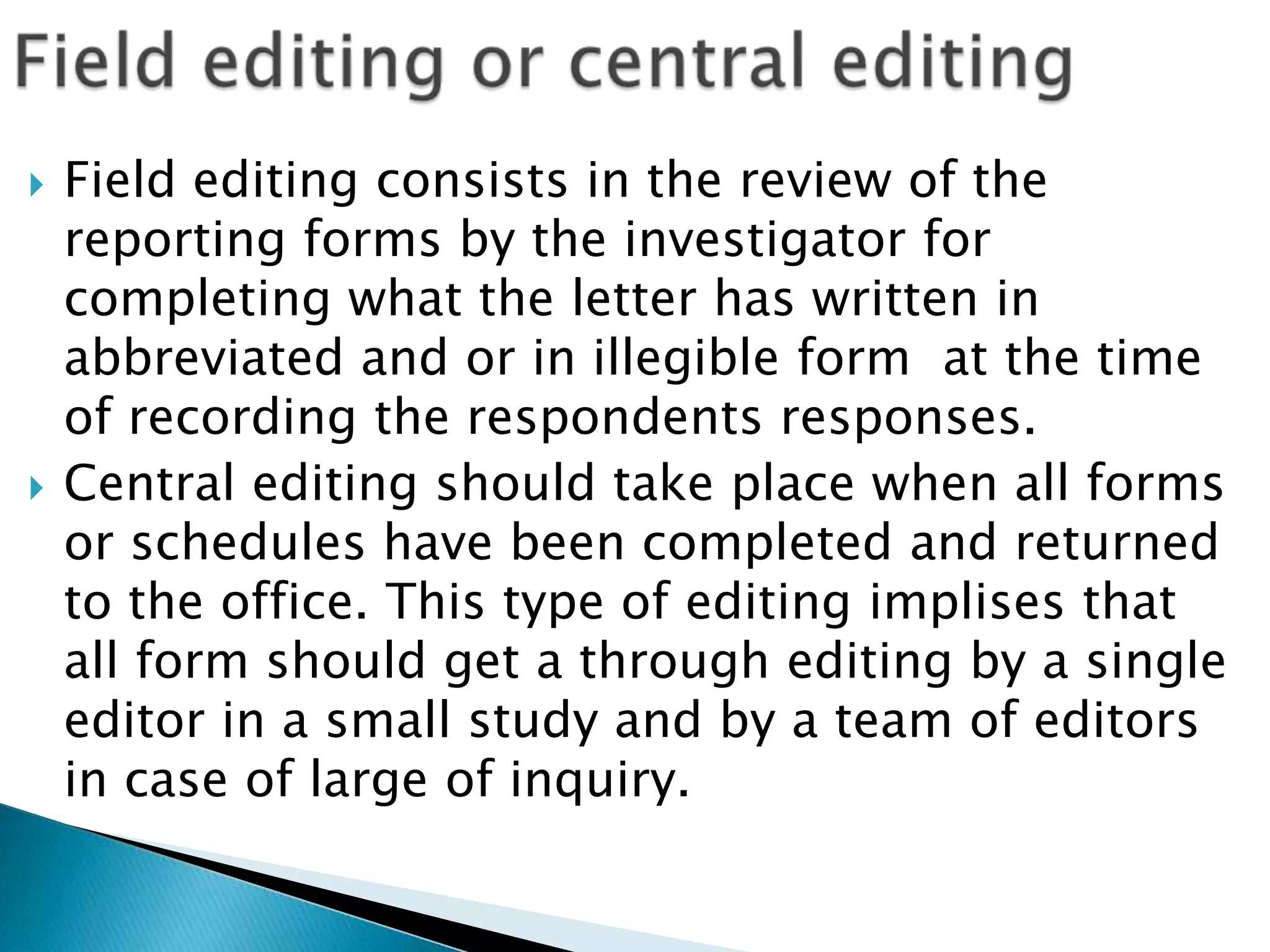    Field editing consists in the review of the
    reporting forms by the investigator for
    completing what the letter has written in
    abbreviated and or in illegible form at the time
    of recording the respondents responses.
   Central editing should take place when all forms
    or schedules have been completed and returned
    to the office. This type of editing implises that
    all form should get a through editing by a single
    editor in a small study and by a team of editors
    in case of large of inquiry.
 