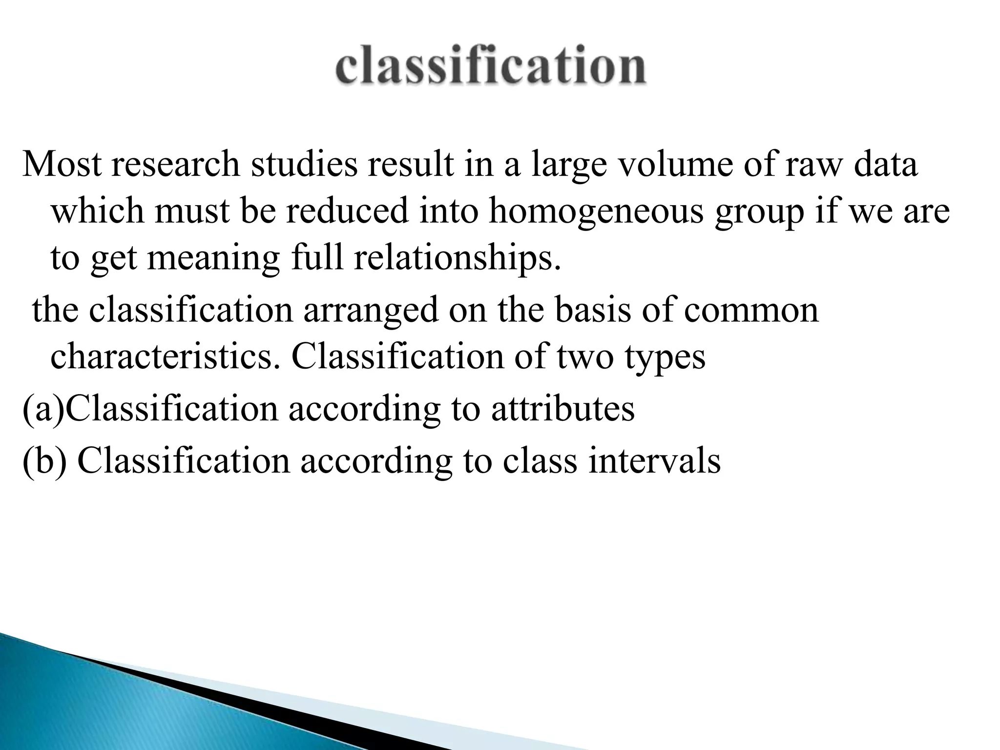 Most research studies result in a large volume of raw data
  which must be reduced into homogeneous group if we are
  to get meaning full relationships.
 the classification arranged on the basis of common
  characteristics. Classification of two types
(a)Classification according to attributes
(b) Classification according to class intervals
 