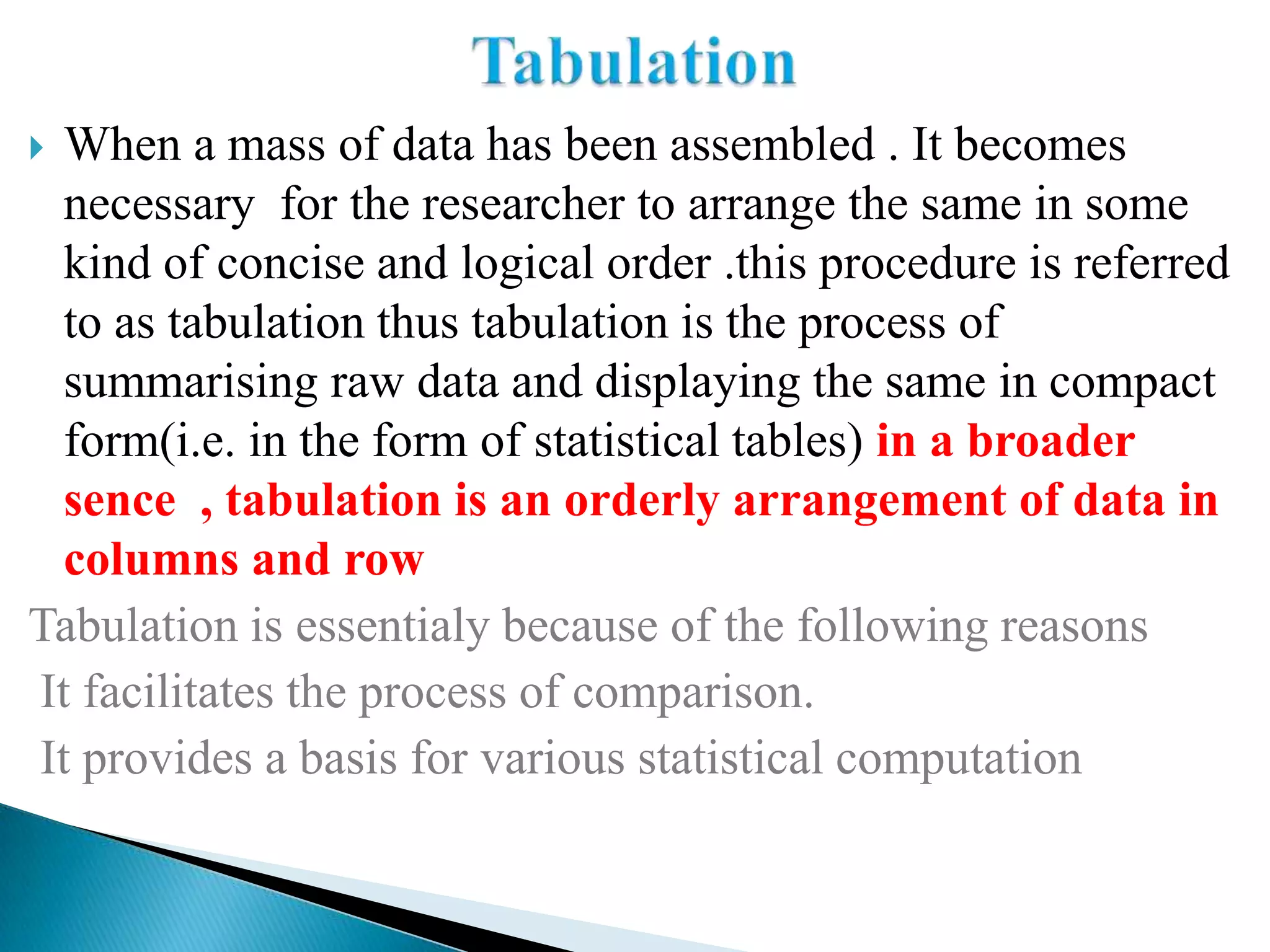  When a mass of data has been assembled . It becomes
  necessary for the researcher to arrange the same in some
  kind of concise and logical order .this procedure is referred
  to as tabulation thus tabulation is the process of
  summarising raw data and displaying the same in compact
  form(i.e. in the form of statistical tables) in a broader
  sence , tabulation is an orderly arrangement of data in
  columns and row
Tabulation is essentialy because of the following reasons
It facilitates the process of comparison.
It provides a basis for various statistical computation
 