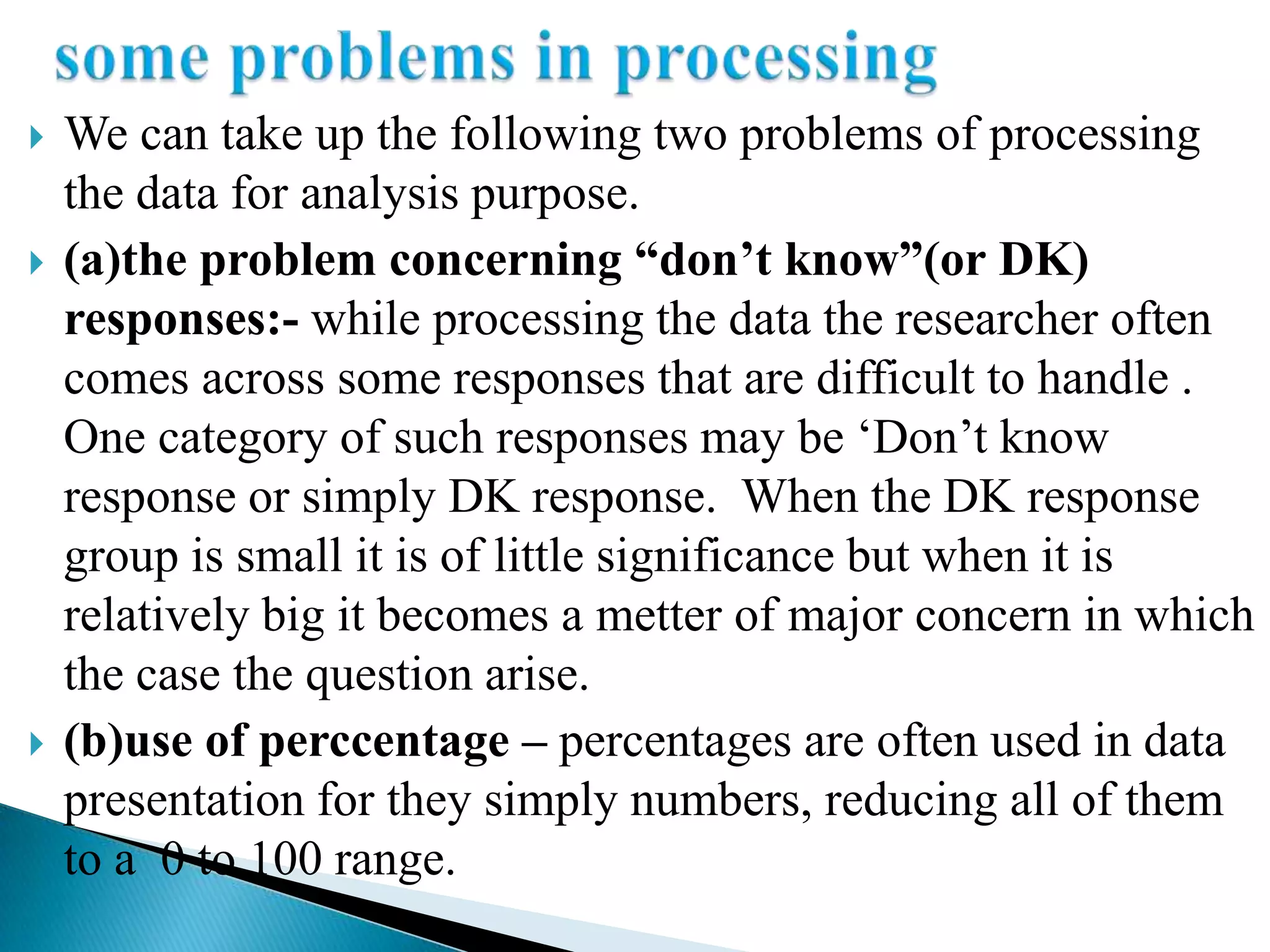    We can take up the following two problems of processing
    the data for analysis purpose.
   (a)the problem concerning “don’t know”(or DK)
    responses:- while processing the data the researcher often
    comes across some responses that are difficult to handle .
    One category of such responses may be „Don‟t know
    response or simply DK response. When the DK response
    group is small it is of little significance but when it is
    relatively big it becomes a metter of major concern in which
    the case the question arise.
   (b)use of perccentage – percentages are often used in data
    presentation for they simply numbers, reducing all of them
    to a 0 to 100 range.
 