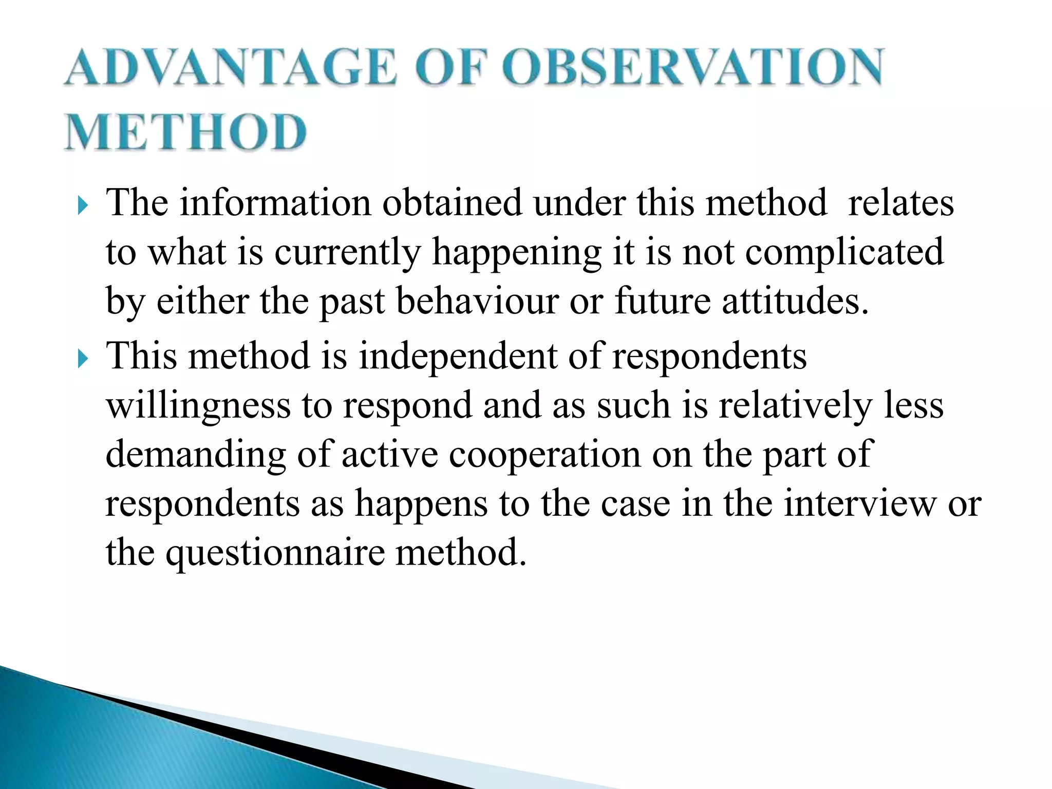    The information obtained under this method relates
    to what is currently happening it is not complicated
    by either the past behaviour or future attitudes.
   This method is independent of respondents
    willingness to respond and as such is relatively less
    demanding of active cooperation on the part of
    respondents as happens to the case in the interview or
    the questionnaire method.
 