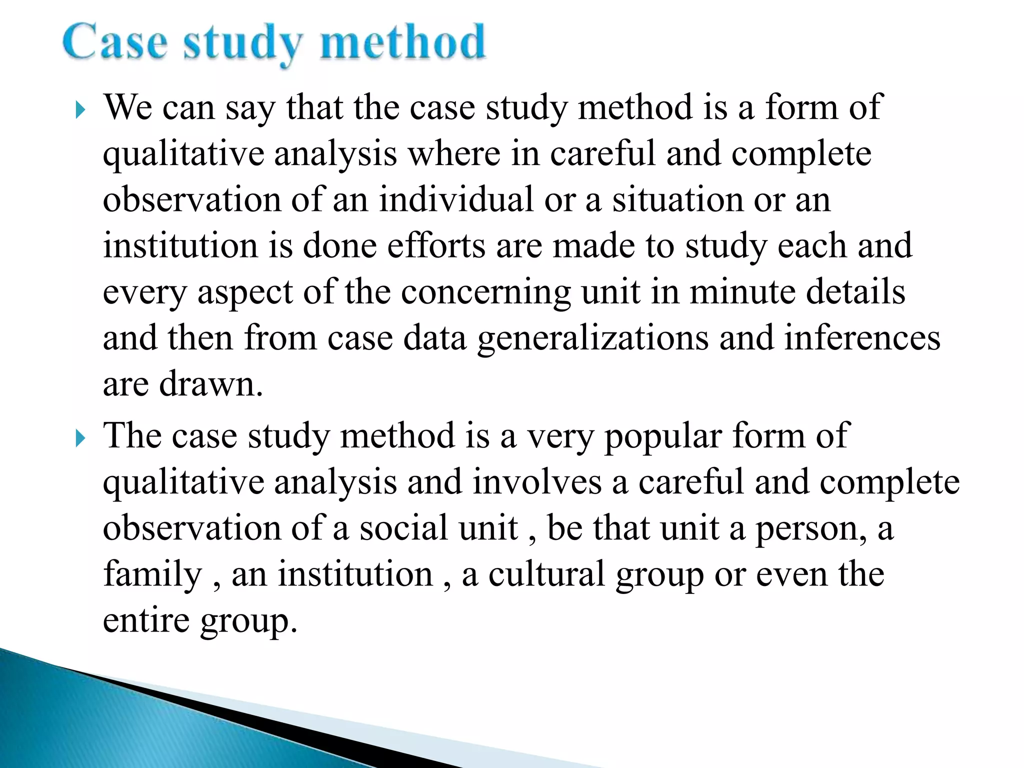    We can say that the case study method is a form of
    qualitative analysis where in careful and complete
    observation of an individual or a situation or an
    institution is done efforts are made to study each and
    every aspect of the concerning unit in minute details
    and then from case data generalizations and inferences
    are drawn.
   The case study method is a very popular form of
    qualitative analysis and involves a careful and complete
    observation of a social unit , be that unit a person, a
    family , an institution , a cultural group or even the
    entire group.
 