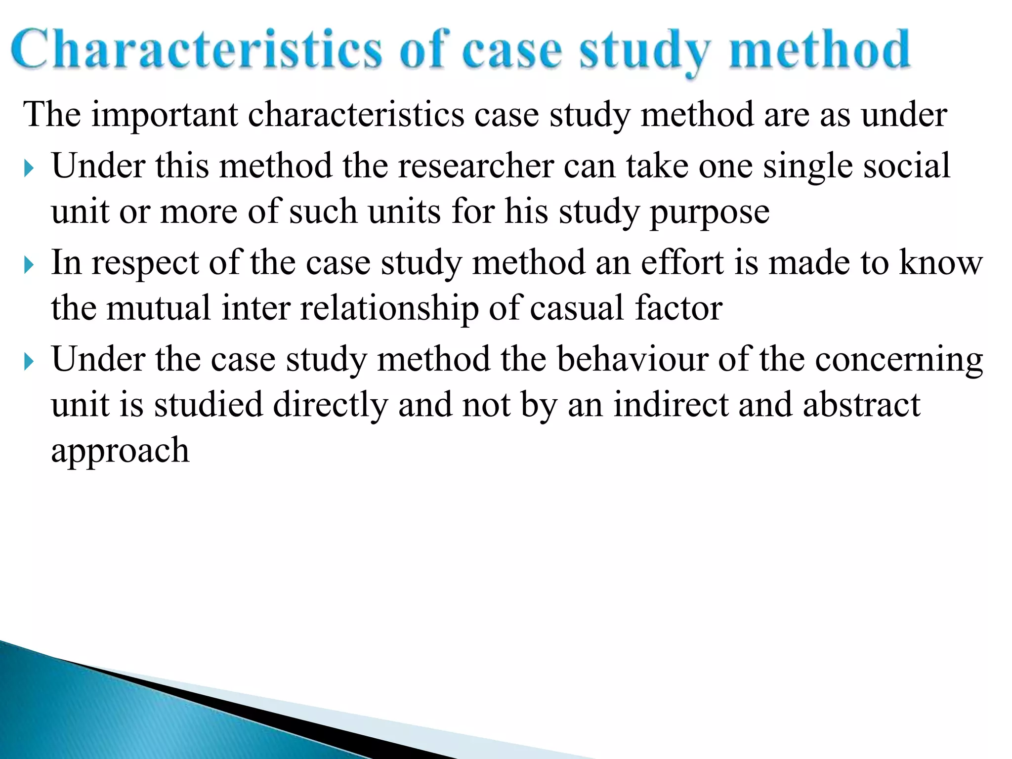The important characteristics case study method are as under
 Under this method the researcher can take one single social
  unit or more of such units for his study purpose
 In respect of the case study method an effort is made to know
  the mutual inter relationship of casual factor
 Under the case study method the behaviour of the concerning
  unit is studied directly and not by an indirect and abstract
  approach
 