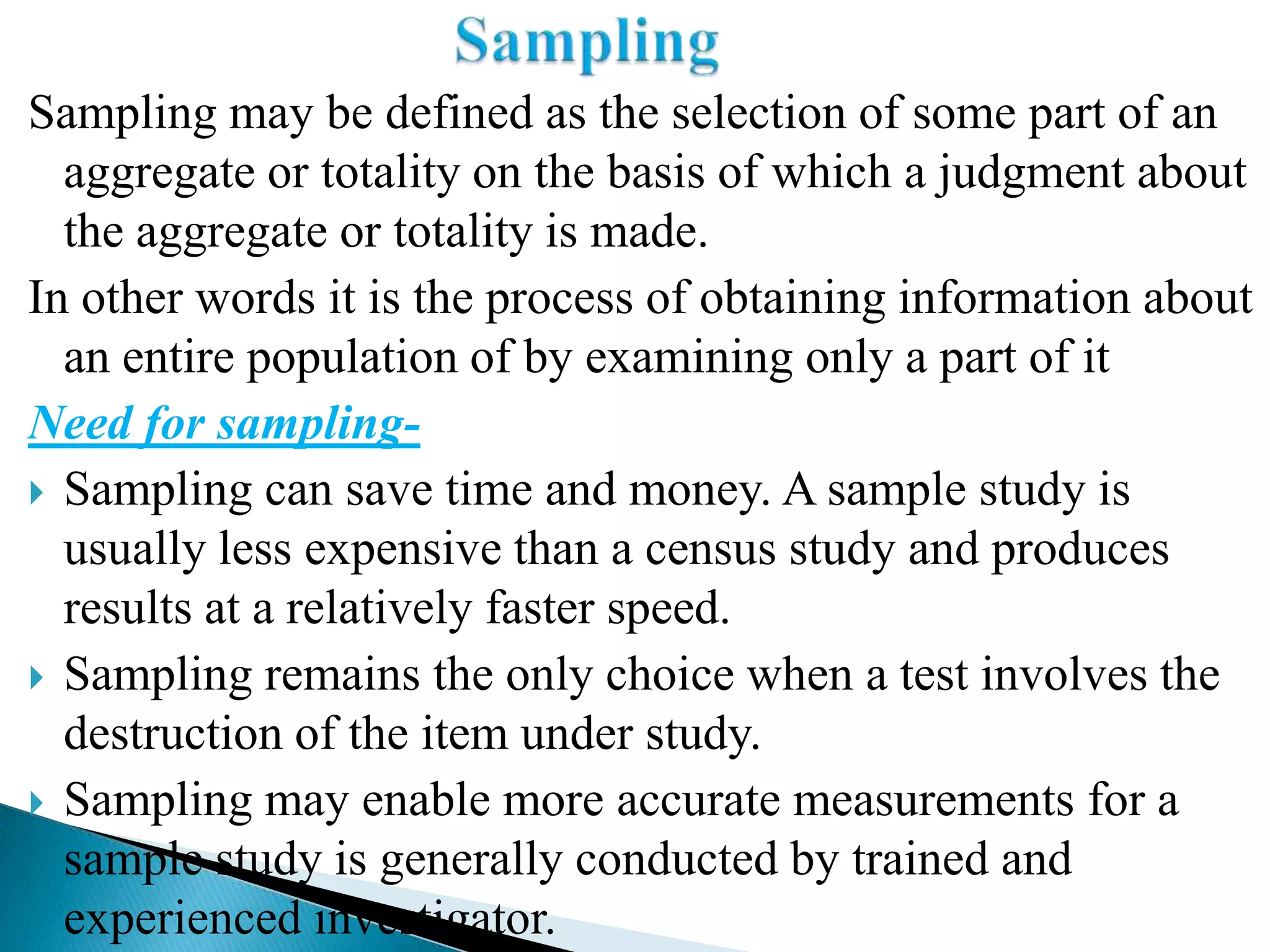Sampling may be defined as the selection of some part of an
  aggregate or totality on the basis of which a judgment about
  the aggregate or totality is made.
In other words it is the process of obtaining information about
  an entire population of by examining only a part of it
Need for sampling-
 Sampling can save time and money. A sample study is
  usually less expensive than a census study and produces
  results at a relatively faster speed.
 Sampling remains the only choice when a test involves the
  destruction of the item under study.
 Sampling may enable more accurate measurements for a
  sample study is generally conducted by trained and
  experienced investigator.
 