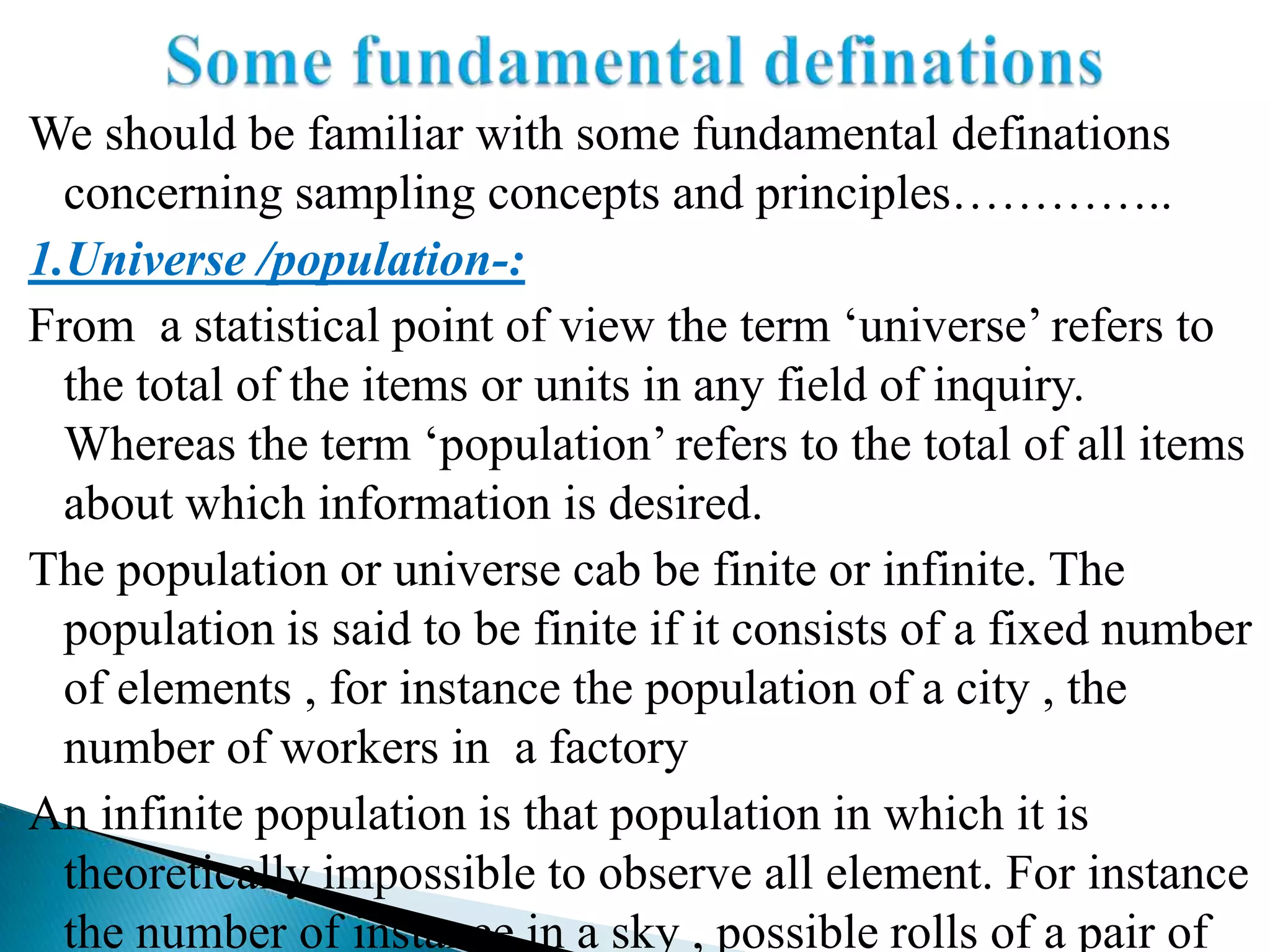 We should be familiar with some fundamental definations
  concerning sampling concepts and principles…………..
1.Universe /population-:
From a statistical point of view the term „universe‟ refers to
  the total of the items or units in any field of inquiry.
  Whereas the term „population‟ refers to the total of all items
  about which information is desired.
The population or universe cab be finite or infinite. The
  population is said to be finite if it consists of a fixed number
  of elements , for instance the population of a city , the
  number of workers in a factory
An infinite population is that population in which it is
  theoretically impossible to observe all element. For instance
  the number of instance in a sky , possible rolls of a pair of
 