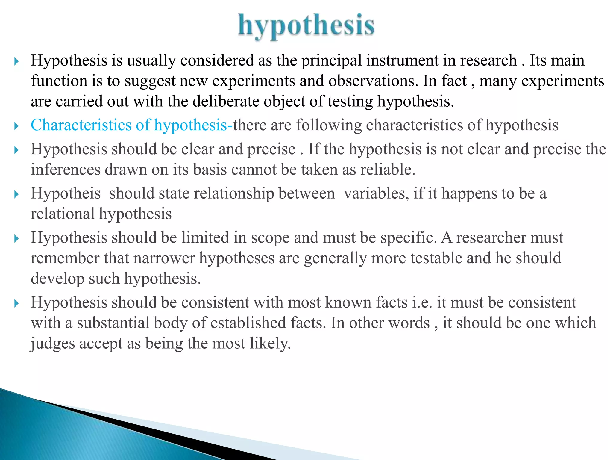    Hypothesis is usually considered as the principal instrument in research . Its main
    function is to suggest new experiments and observations. In fact , many experiments
    are carried out with the deliberate object of testing hypothesis.
   Characteristics of hypothesis-there are following characteristics of hypothesis
   Hypothesis should be clear and precise . If the hypothesis is not clear and precise the
    inferences drawn on its basis cannot be taken as reliable.
   Hypotheis should state relationship between variables, if it happens to be a
    relational hypothesis
   Hypothesis should be limited in scope and must be specific. A researcher must
    remember that narrower hypotheses are generally more testable and he should
    develop such hypothesis.
   Hypothesis should be consistent with most known facts i.e. it must be consistent
    with a substantial body of established facts. In other words , it should be one which
    judges accept as being the most likely.
 