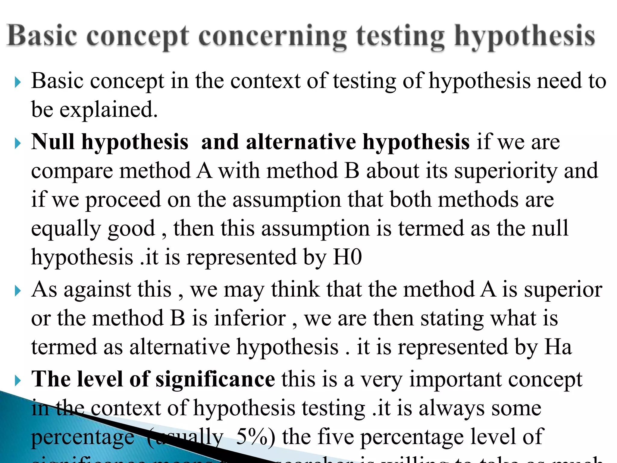    Basic concept in the context of testing of hypothesis need to
    be explained.
   Null hypothesis and alternative hypothesis if we are
    compare method A with method B about its superiority and
    if we proceed on the assumption that both methods are
    equally good , then this assumption is termed as the null
    hypothesis .it is represented by H0
   As against this , we may think that the method A is superior
    or the method B is inferior , we are then stating what is
    termed as alternative hypothesis . it is represented by Ha
   The level of significance this is a very important concept
    in the context of hypothesis testing .it is always some
    percentage (usually 5%) the five percentage level of
 