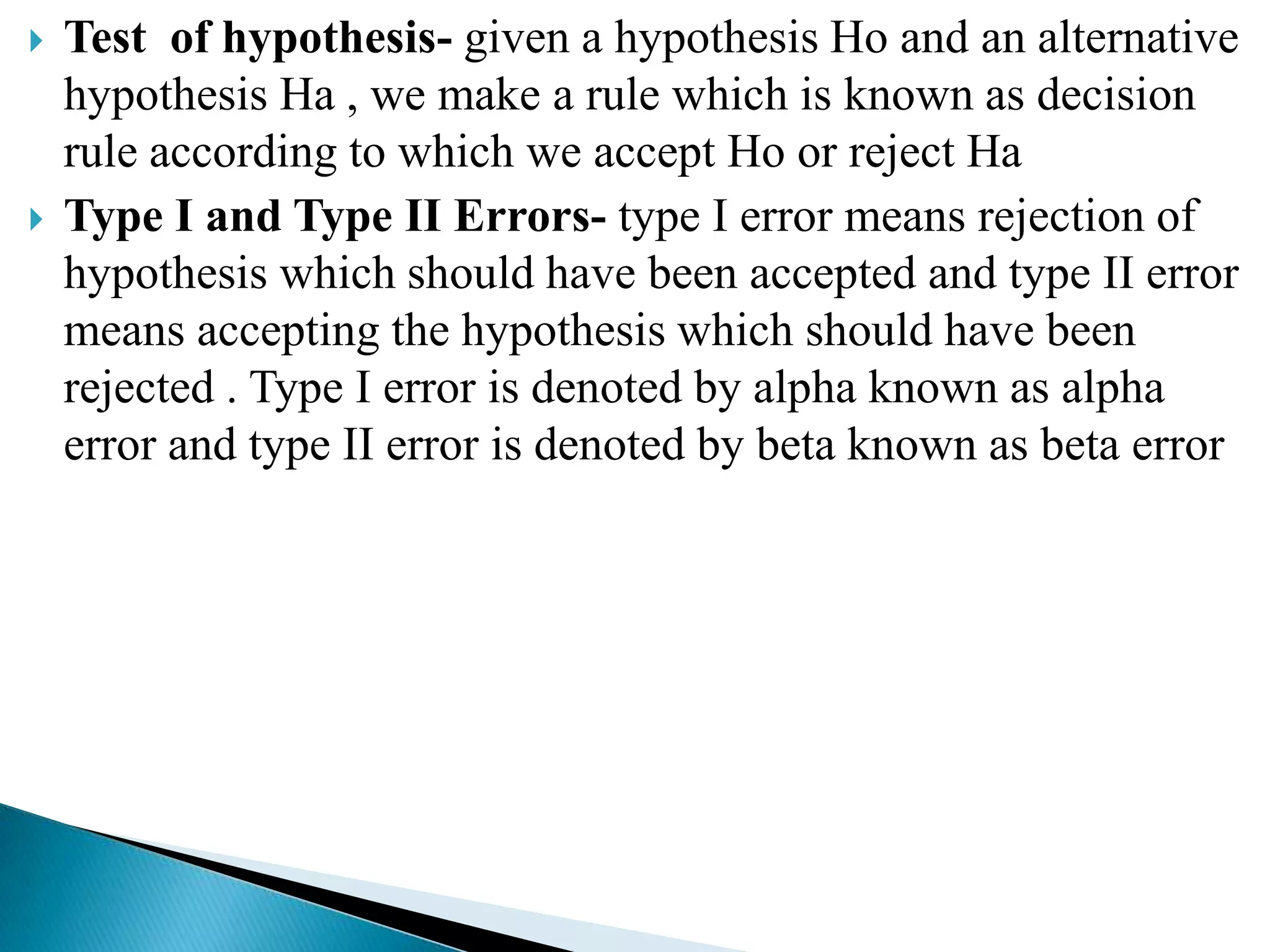    Test of hypothesis- given a hypothesis Ho and an alternative
    hypothesis Ha , we make a rule which is known as decision
    rule according to which we accept Ho or reject Ha
   Type I and Type II Errors- type I error means rejection of
    hypothesis which should have been accepted and type II error
    means accepting the hypothesis which should have been
    rejected . Type I error is denoted by alpha known as alpha
    error and type II error is denoted by beta known as beta error
 