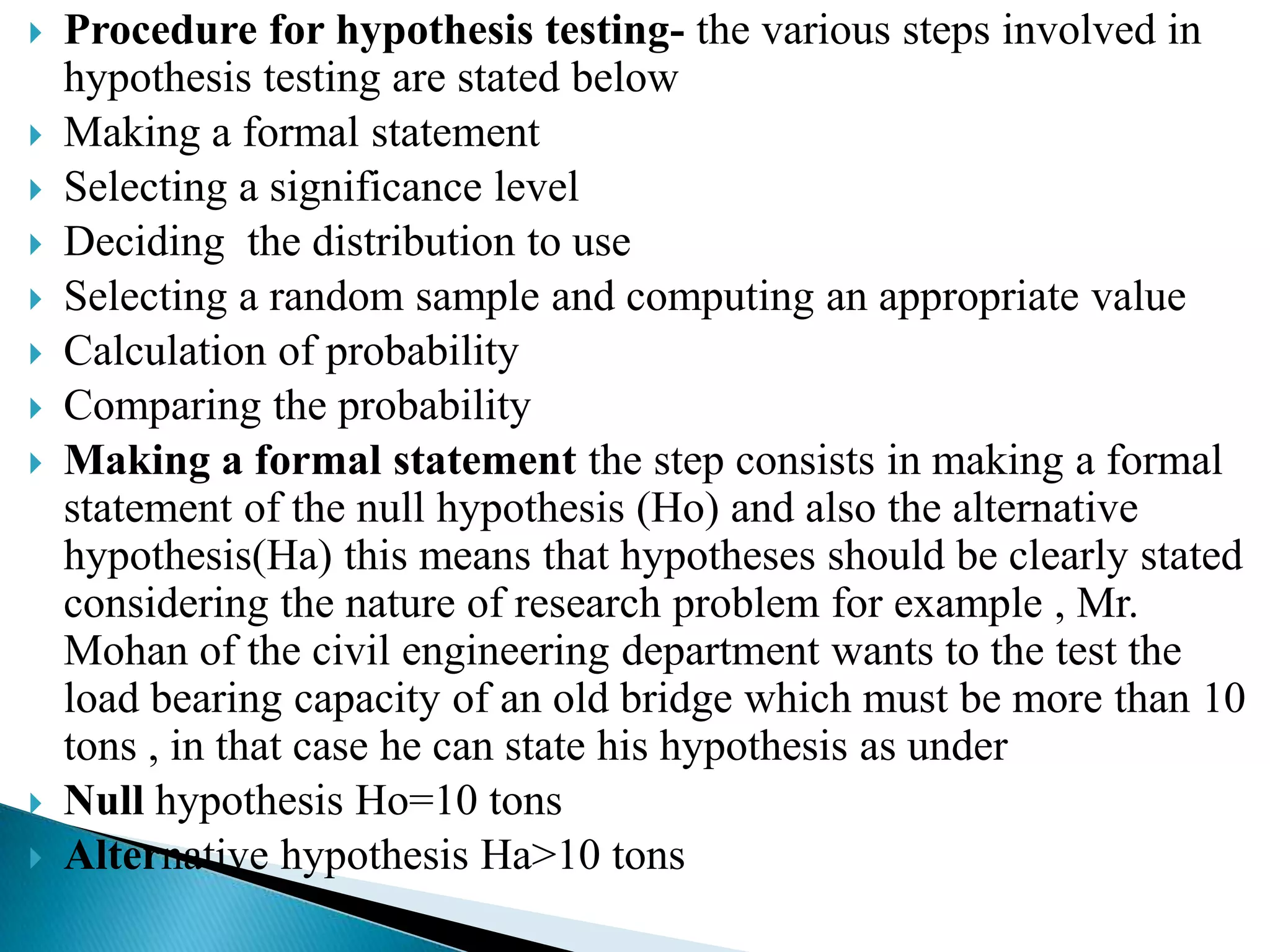    Procedure for hypothesis testing- the various steps involved in
    hypothesis testing are stated below
   Making a formal statement
   Selecting a significance level
   Deciding the distribution to use
   Selecting a random sample and computing an appropriate value
   Calculation of probability
   Comparing the probability
   Making a formal statement the step consists in making a formal
    statement of the null hypothesis (Ho) and also the alternative
    hypothesis(Ha) this means that hypotheses should be clearly stated
    considering the nature of research problem for example , Mr.
    Mohan of the civil engineering department wants to the test the
    load bearing capacity of an old bridge which must be more than 10
    tons , in that case he can state his hypothesis as under
   Null hypothesis Ho=10 tons
   Alternative hypothesis Ha>10 tons
 