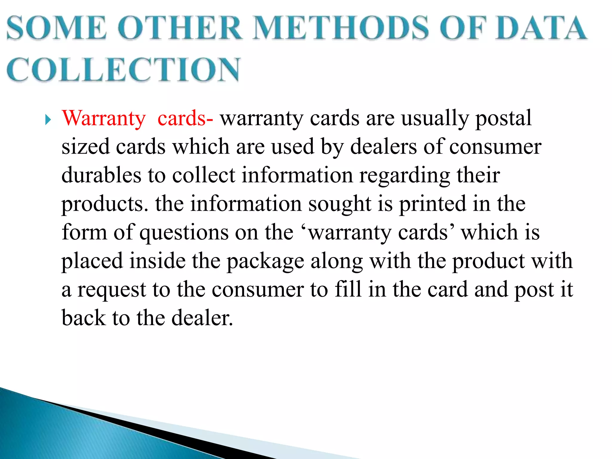    Warranty cards- warranty cards are usually postal
    sized cards which are used by dealers of consumer
    durables to collect information regarding their
    products. the information sought is printed in the
    form of questions on the „warranty cards‟ which is
    placed inside the package along with the product with
    a request to the consumer to fill in the card and post it
    back to the dealer.
 