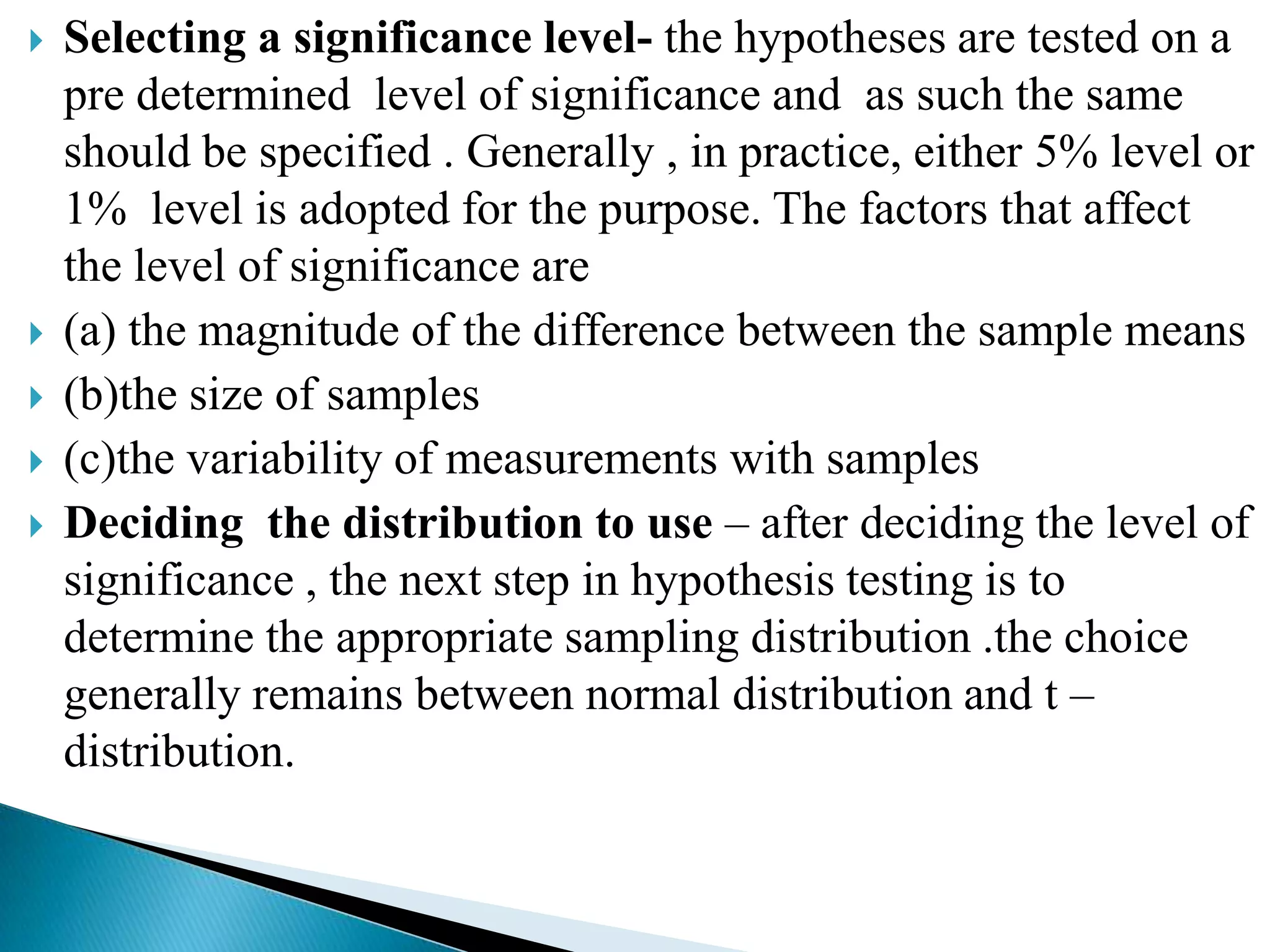    Selecting a significance level- the hypotheses are tested on a
    pre determined level of significance and as such the same
    should be specified . Generally , in practice, either 5% level or
    1% level is adopted for the purpose. The factors that affect
    the level of significance are
   (a) the magnitude of the difference between the sample means
   (b)the size of samples
   (c)the variability of measurements with samples
   Deciding the distribution to use – after deciding the level of
    significance , the next step in hypothesis testing is to
    determine the appropriate sampling distribution .the choice
    generally remains between normal distribution and t –
    distribution.
 