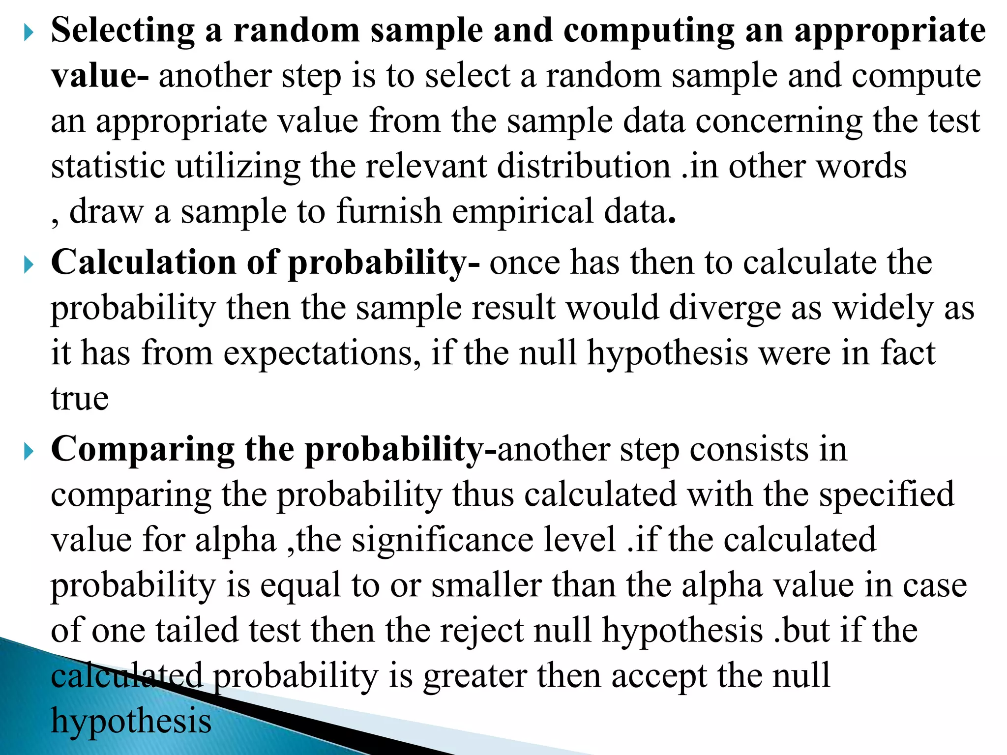    Selecting a random sample and computing an appropriate
    value- another step is to select a random sample and compute
    an appropriate value from the sample data concerning the test
    statistic utilizing the relevant distribution .in other words
    , draw a sample to furnish empirical data.
   Calculation of probability- once has then to calculate the
    probability then the sample result would diverge as widely as
    it has from expectations, if the null hypothesis were in fact
    true
   Comparing the probability-another step consists in
    comparing the probability thus calculated with the specified
    value for alpha ,the significance level .if the calculated
    probability is equal to or smaller than the alpha value in case
    of one tailed test then the reject null hypothesis .but if the
    calculated probability is greater then accept the null
    hypothesis
 