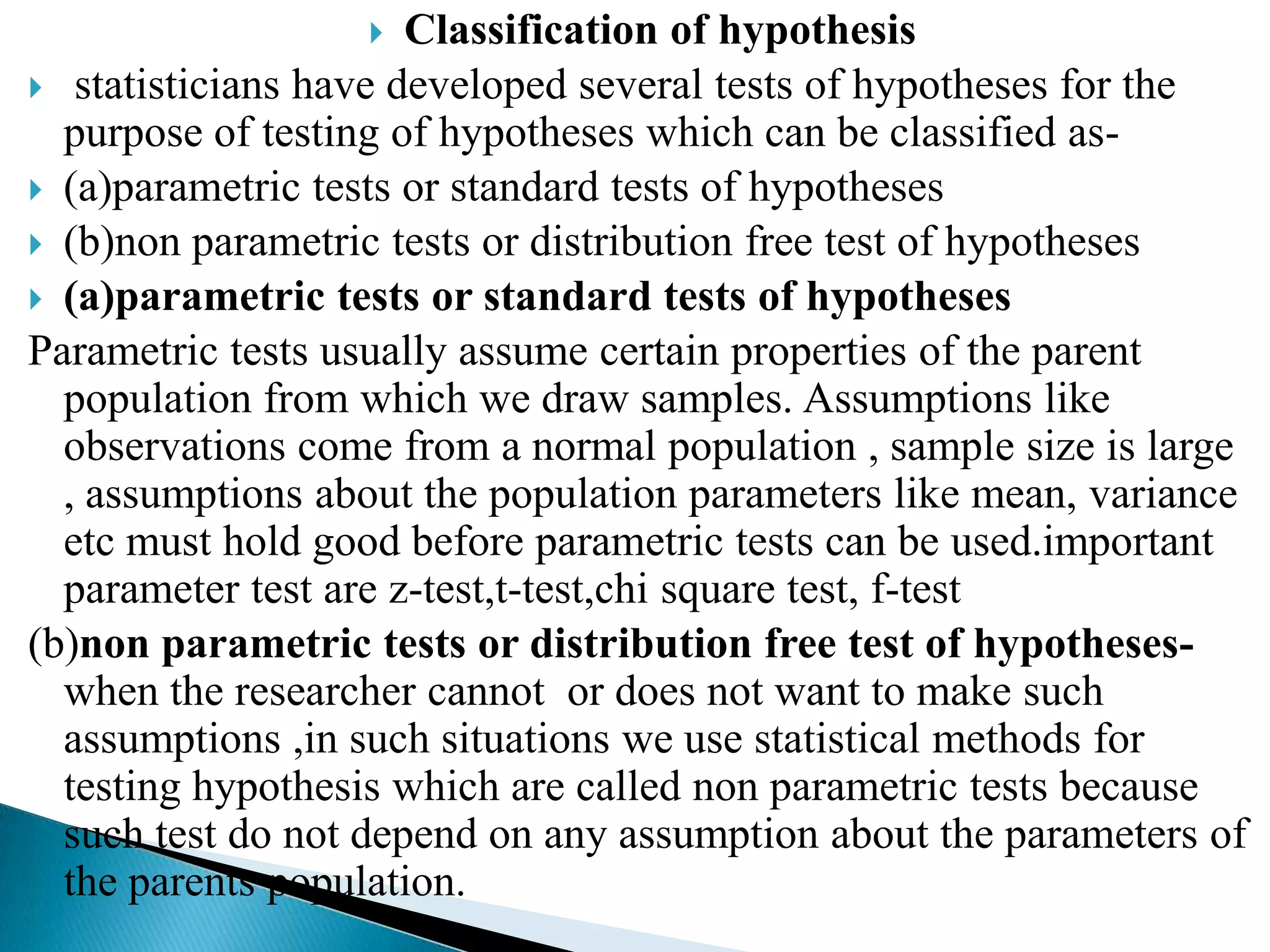   Classification of hypothesis
 statisticians have developed several tests of hypotheses for the
  purpose of testing of hypotheses which can be classified as-
 (a)parametric tests or standard tests of hypotheses
 (b)non parametric tests or distribution free test of hypotheses
 (a)parametric tests or standard tests of hypotheses
Parametric tests usually assume certain properties of the parent
  population from which we draw samples. Assumptions like
  observations come from a normal population , sample size is large
  , assumptions about the population parameters like mean, variance
  etc must hold good before parametric tests can be used.important
  parameter test are z-test,t-test,chi square test, f-test
(b)non parametric tests or distribution free test of hypotheses-
  when the researcher cannot or does not want to make such
  assumptions ,in such situations we use statistical methods for
  testing hypothesis which are called non parametric tests because
  such test do not depend on any assumption about the parameters of
  the parents population.
 
