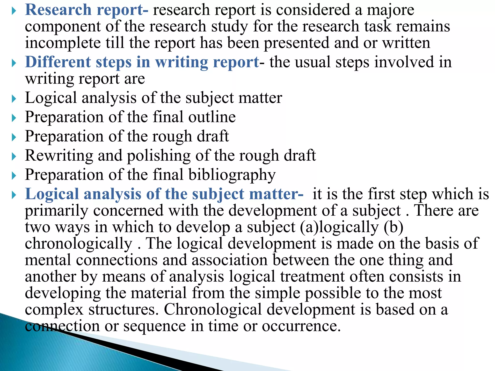    Research report- research report is considered a majore
    component of the research study for the research task remains
    incomplete till the report has been presented and or written
   Different steps in writing report- the usual steps involved in
    writing report are
   Logical analysis of the subject matter
   Preparation of the final outline
   Preparation of the rough draft
   Rewriting and polishing of the rough draft
   Preparation of the final bibliography
   Logical analysis of the subject matter- it is the first step which is
    primarily concerned with the development of a subject . There are
    two ways in which to develop a subject (a)logically (b)
    chronologically . The logical development is made on the basis of
    mental connections and association between the one thing and
    another by means of analysis logical treatment often consists in
    developing the material from the simple possible to the most
    complex structures. Chronological development is based on a
    connection or sequence in time or occurrence.
 