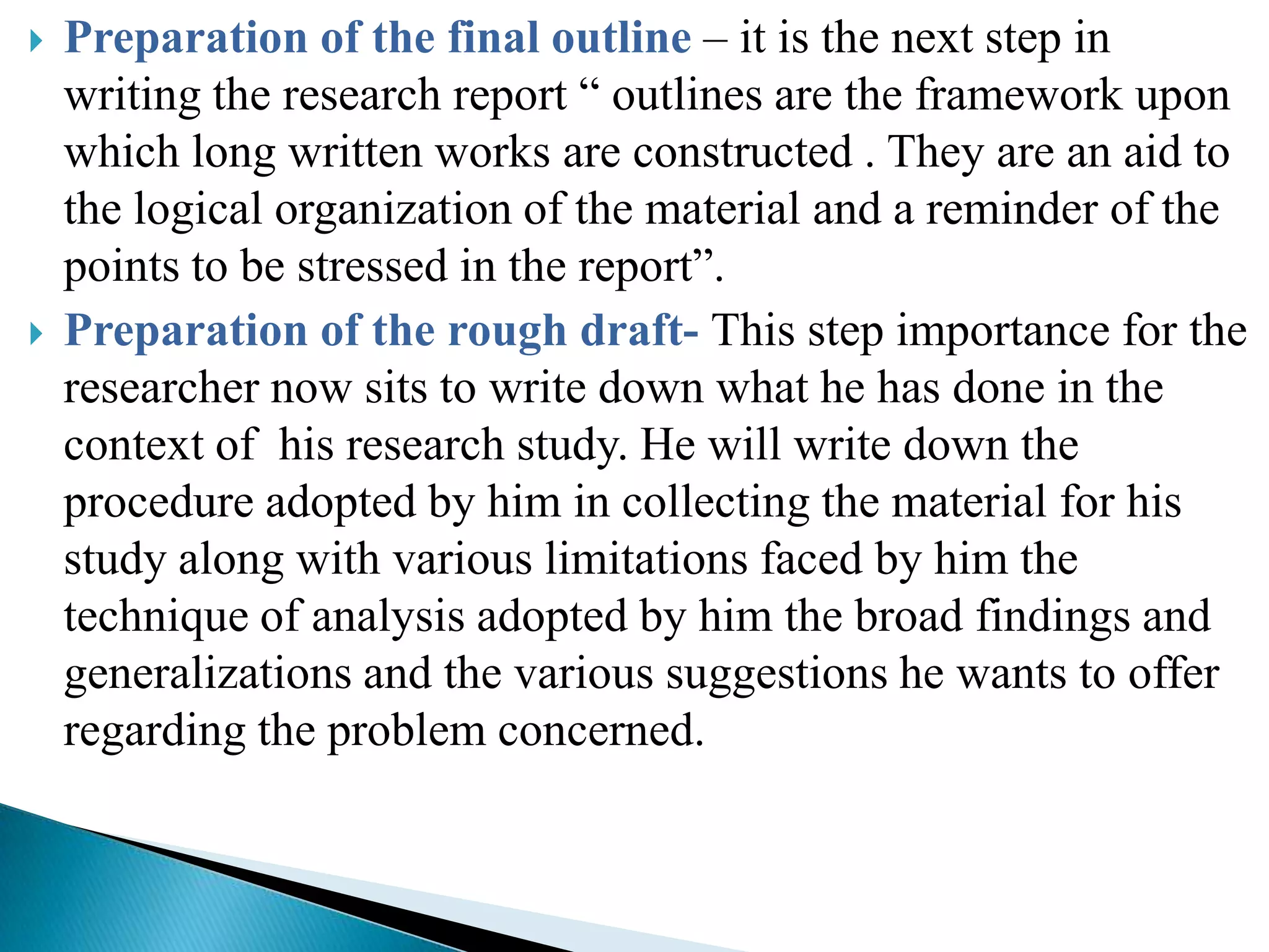    Preparation of the final outline – it is the next step in
    writing the research report “ outlines are the framework upon
    which long written works are constructed . They are an aid to
    the logical organization of the material and a reminder of the
    points to be stressed in the report”.
   Preparation of the rough draft- This step importance for the
    researcher now sits to write down what he has done in the
    context of his research study. He will write down the
    procedure adopted by him in collecting the material for his
    study along with various limitations faced by him the
    technique of analysis adopted by him the broad findings and
    generalizations and the various suggestions he wants to offer
    regarding the problem concerned.
 