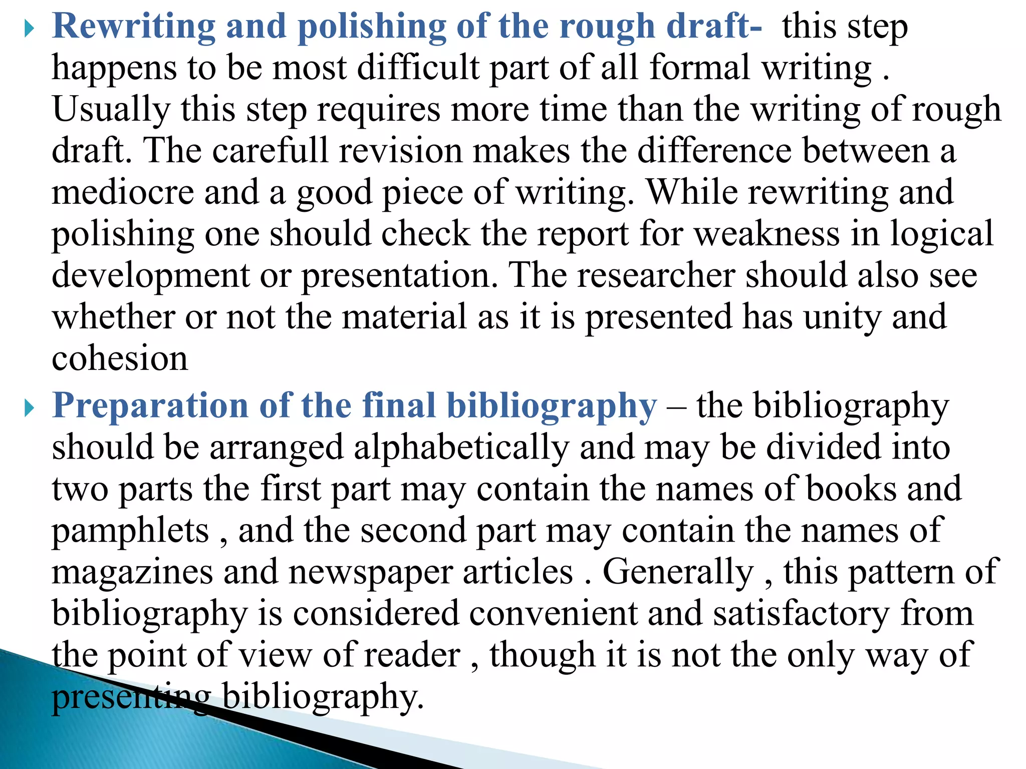    Rewriting and polishing of the rough draft- this step
    happens to be most difficult part of all formal writing .
    Usually this step requires more time than the writing of rough
    draft. The carefull revision makes the difference between a
    mediocre and a good piece of writing. While rewriting and
    polishing one should check the report for weakness in logical
    development or presentation. The researcher should also see
    whether or not the material as it is presented has unity and
    cohesion
   Preparation of the final bibliography – the bibliography
    should be arranged alphabetically and may be divided into
    two parts the first part may contain the names of books and
    pamphlets , and the second part may contain the names of
    magazines and newspaper articles . Generally , this pattern of
    bibliography is considered convenient and satisfactory from
    the point of view of reader , though it is not the only way of
    presenting bibliography.
 
